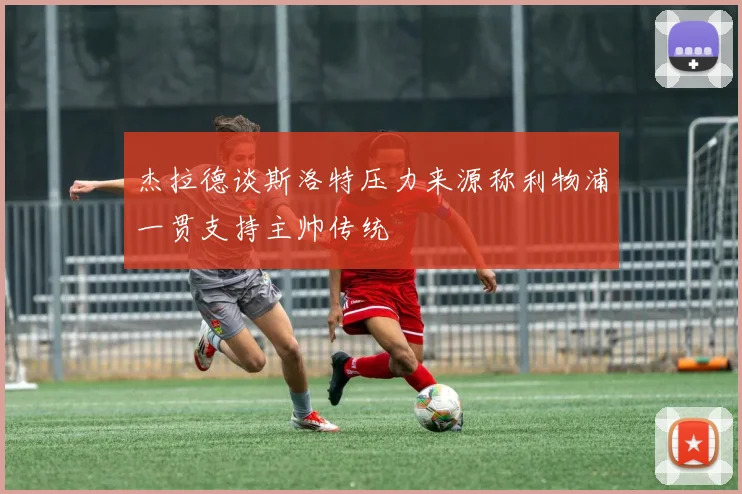 杰拉德谈斯洛特压力来源称利物浦一贯支持主帅传统