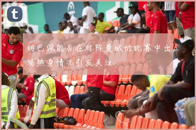 姆巴佩能否在对阵曼城的比赛中出场热身情况引发关注