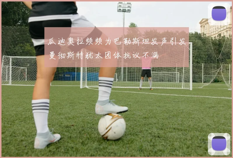 瓜迪奥拉频频为巴勒斯坦发声引发曼彻斯特犹太团体抗议不满