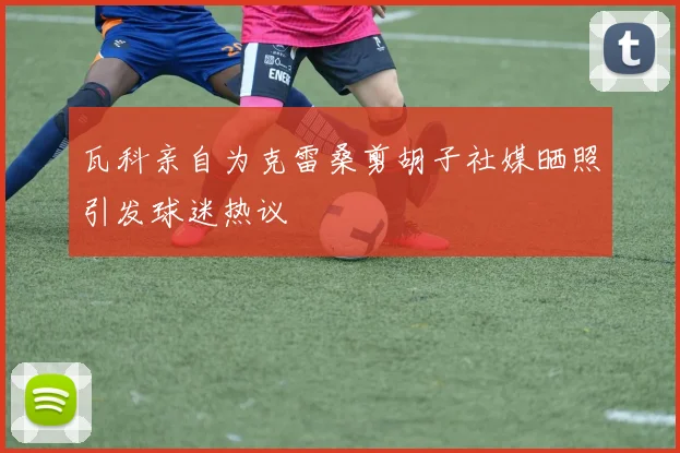 瓦科亲自为克雷桑剪胡子社媒晒照引发球迷热议