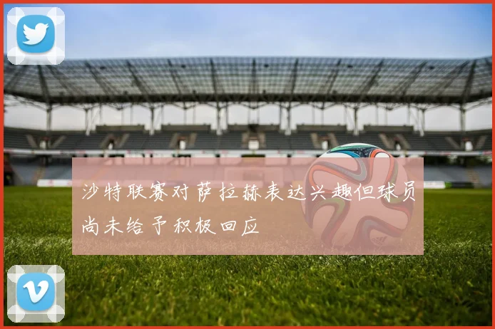 沙特联赛对萨拉赫表达兴趣但球员尚未给予积极回应