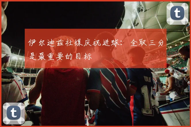 伊尔迪兹社媒庆祝进球：全取三分是最重要的目标