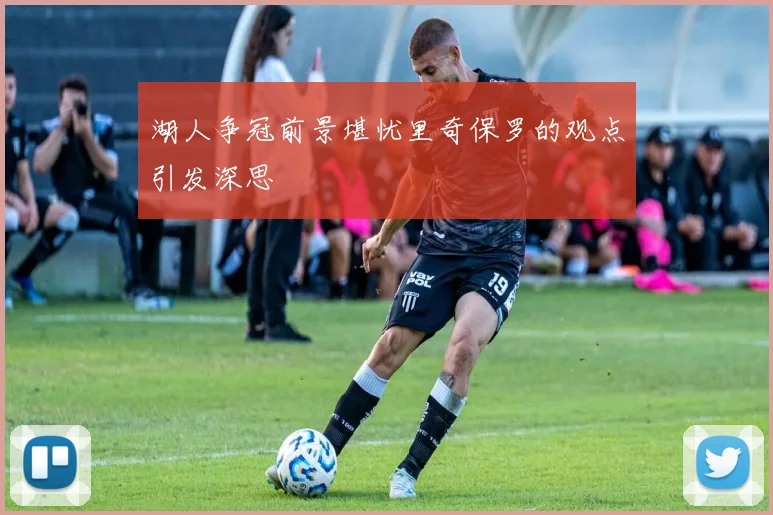 湖人争冠前景堪忧里奇保罗的观点引发深思