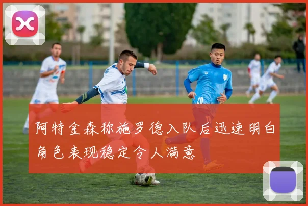 阿特金森称施罗德入队后迅速明白角色表现稳定令人满意