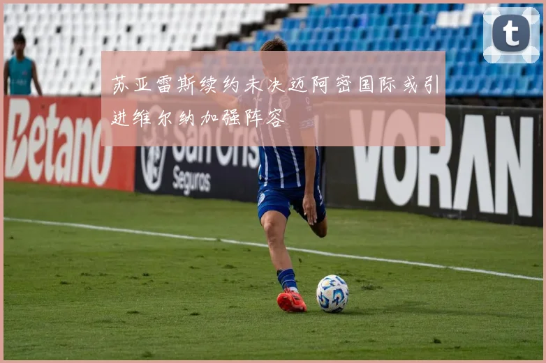 苏亚雷斯续约未决迈阿密国际或引进维尔纳加强阵容