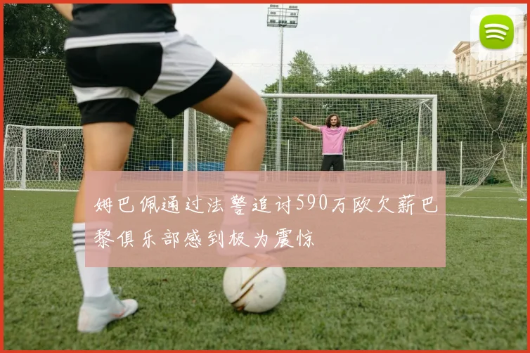 姆巴佩通过法警追讨590万欧欠薪巴黎俱乐部感到极为震惊