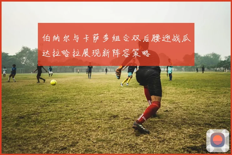 伯纳尔与卡萨多组合双后腰迎战瓜达拉哈拉展现新阵容策略