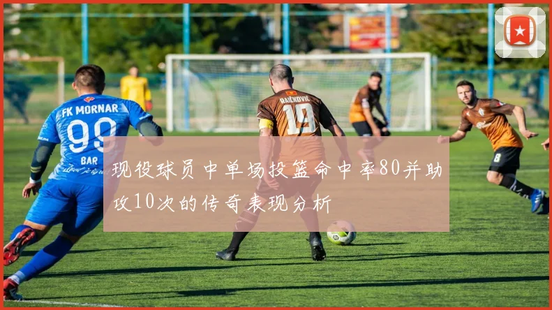 现役球员中单场投篮命中率80并助攻10次的传奇表现分析