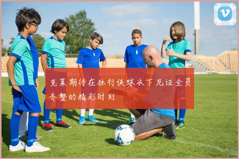 克莱期待在独行侠球衣下见证全员齐整的精彩时刻