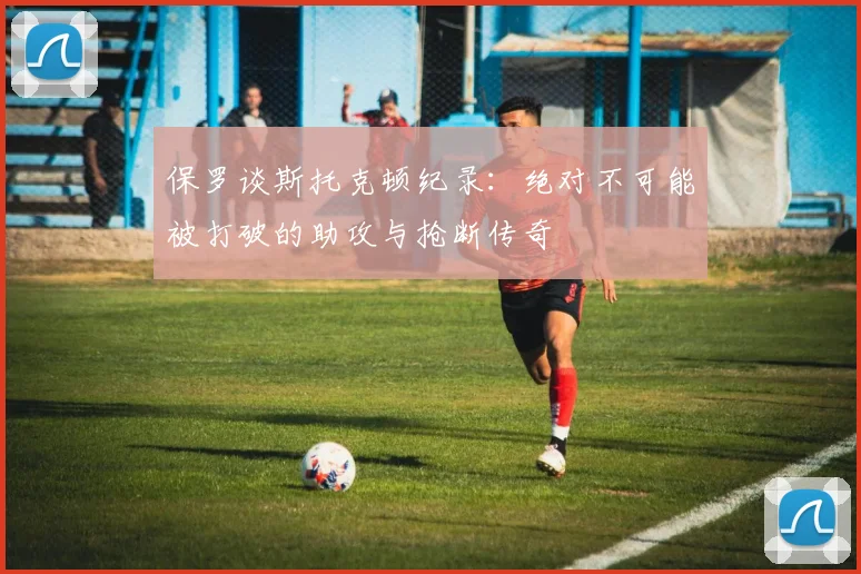 保罗谈斯托克顿纪录：绝对不可能被打破的助攻与抢断传奇