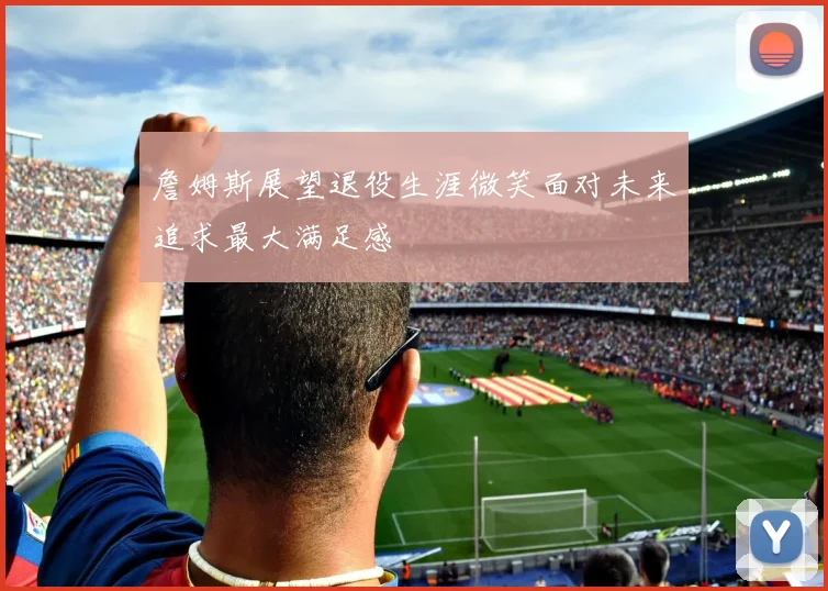 詹姆斯展望退役生涯微笑面对未来追求最大满足感
