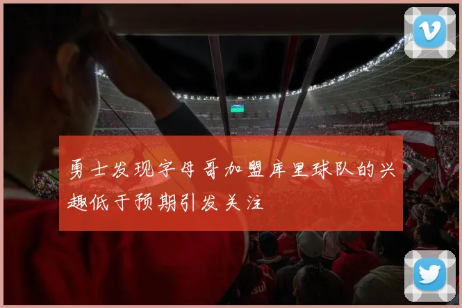 勇士发现字母哥加盟库里球队的兴趣低于预期引发关注