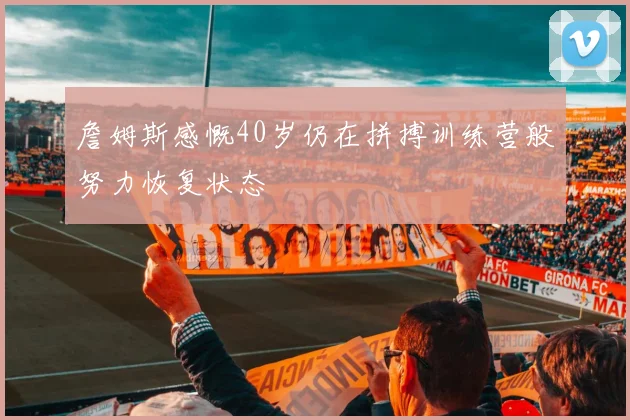 詹姆斯感慨40岁仍在拼搏训练营般努力恢复状态