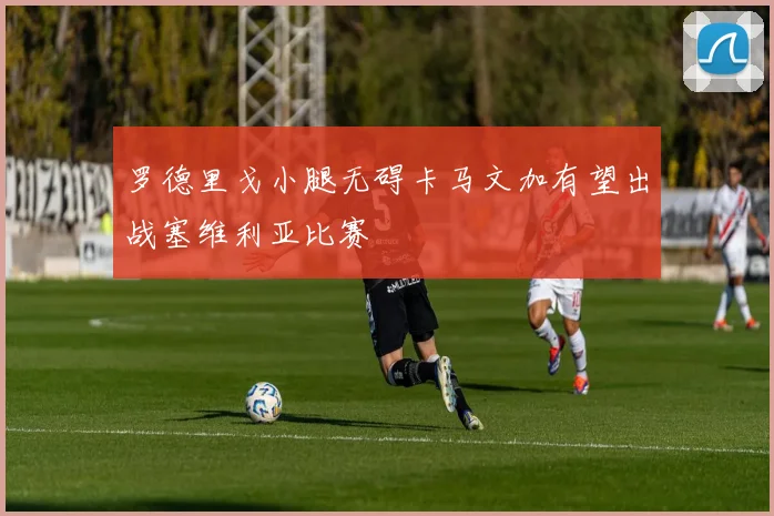罗德里戈小腿无碍卡马文加有望出战塞维利亚比赛