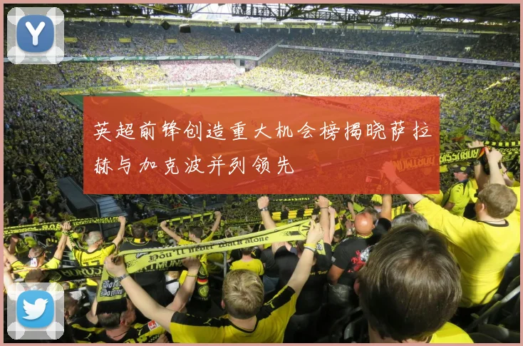 英超前锋创造重大机会榜揭晓萨拉赫与加克波并列领先