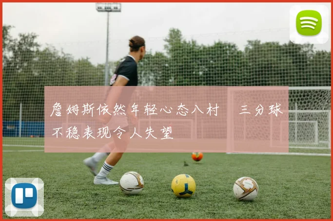 詹姆斯依然年轻心态八村塁三分球不稳表现令人失望