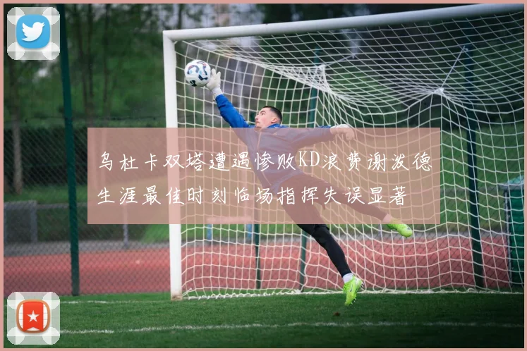乌杜卡双塔遭遇惨败KD浪费谢泼德生涯最佳时刻临场指挥失误显著