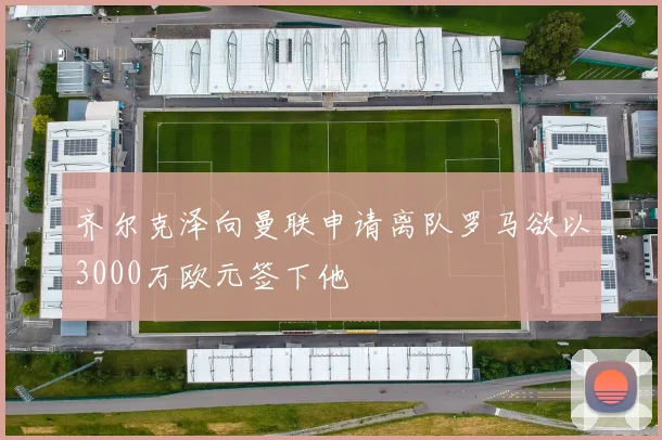 齐尔克泽向曼联申请离队罗马欲以3000万欧元签下他