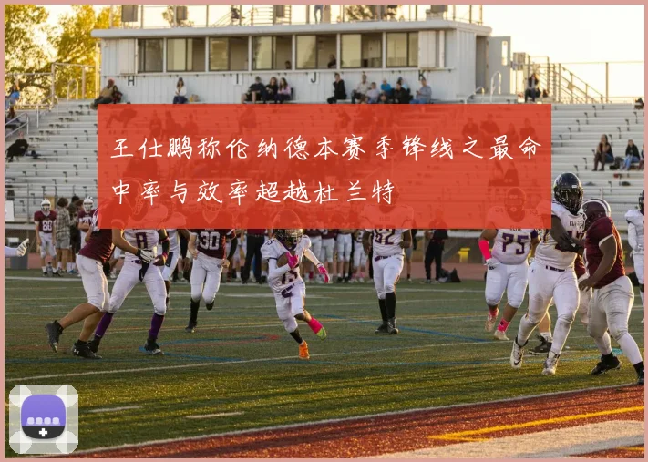 王仕鹏称伦纳德本赛季锋线之最命中率与效率超越杜兰特