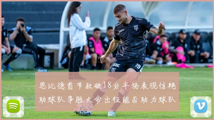恩比德首节狂砍18分半场表现惊艳助球队争胜大帝出征能否助力球队逆袭