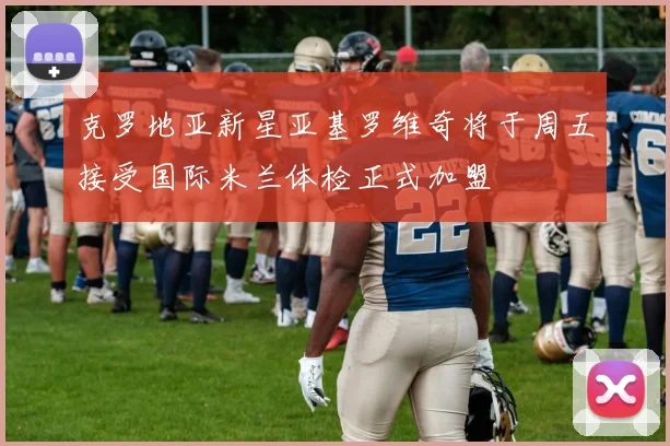 克罗地亚新星亚基罗维奇将于周五接受国际米兰体检正式加盟