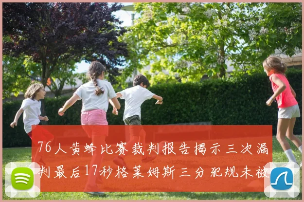 76人黄蜂比赛裁判报告揭示三次漏判最后17秒格莱姆斯三分犯规未被判罚