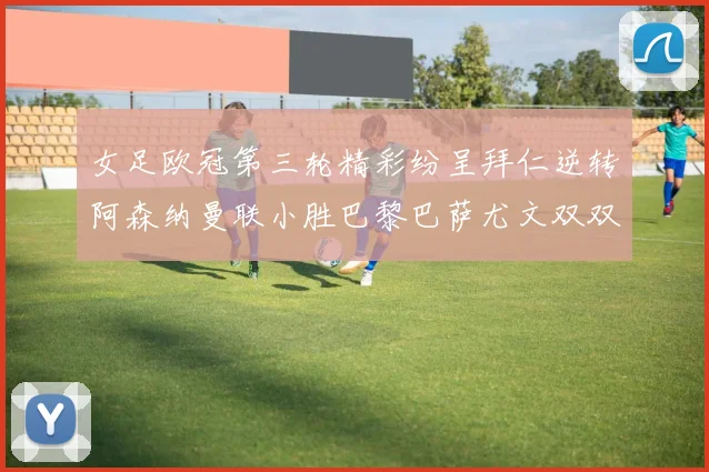 女足欧冠第三轮精彩纷呈拜仁逆转阿森纳曼联小胜巴黎巴萨尤文双双获胜