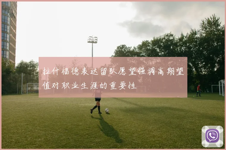 拉什福德表达留队愿望强调高期望值对职业生涯的重要性