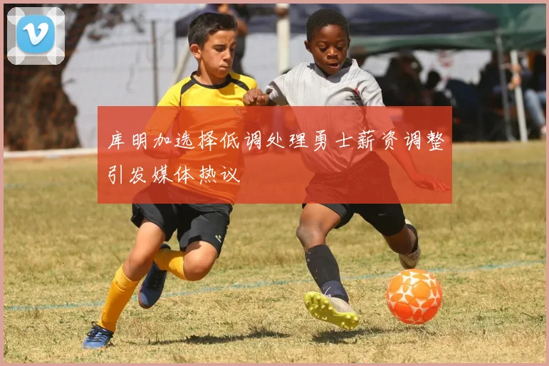 库明加选择低调处理勇士薪资调整引发媒体热议