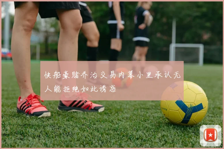 快船豪赌乔治交易内幕小里承认无人能拒绝如此诱惑