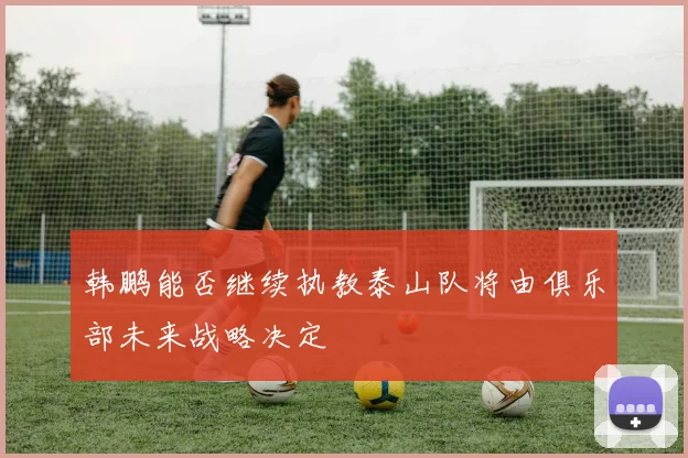 韩鹏能否继续执教泰山队将由俱乐部未来战略决定
