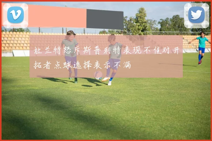 杜兰特怒斥斯普利特表现不佳对开拓者点球选择表示不满