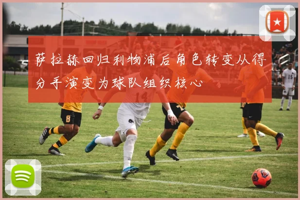 萨拉赫回归利物浦后角色转变从得分手演变为球队组织核心